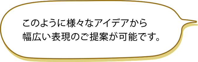 このように様々なアイデアから幅広い表現のご提案が可能です。